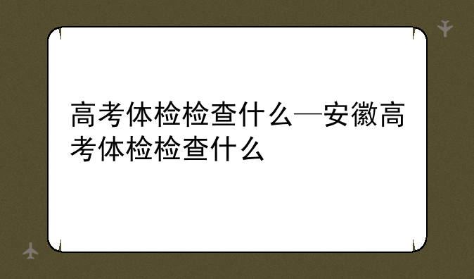 高考体检检查什么—安徽高考体检检查什么
