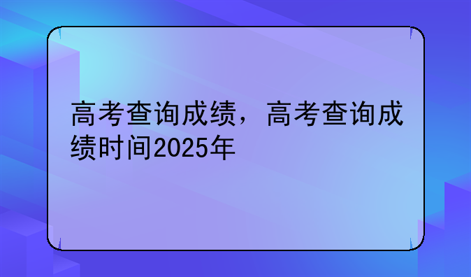高考查询成绩，高考查询成绩时间2025年
