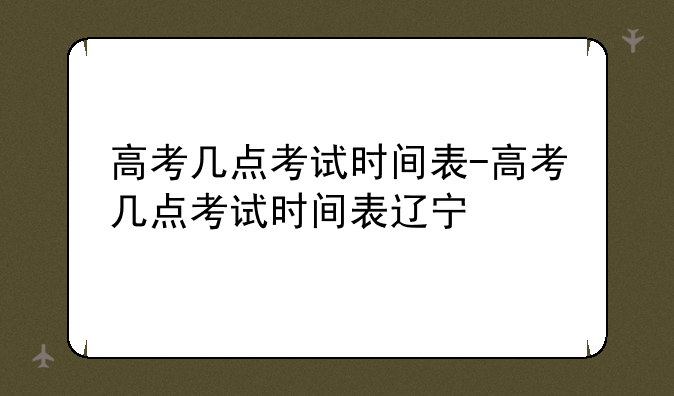 高考几点考试时间表-高考几点考试时间表辽宁