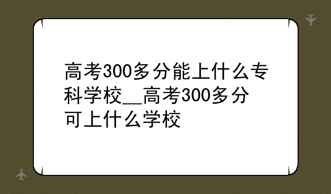 高考300多分能上什么专科学校__高考300多分可上什么学校