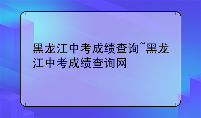 黑龙江中考成绩查询~黑龙江中考成绩查询网