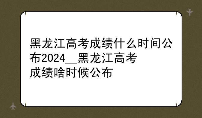 黑龙江高考成绩什么时间公布2024__黑龙江高考成绩啥时候公布
