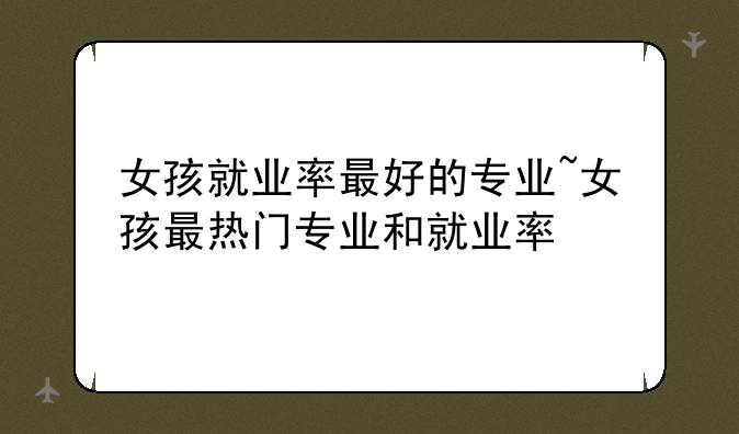 女孩就业率最好的专业~女孩最热门专业和就业率