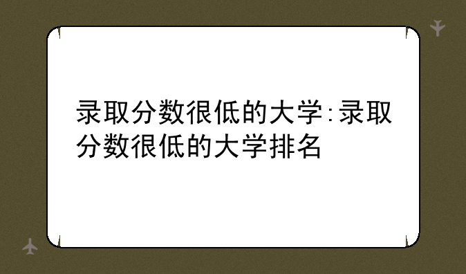 录取分数很低的大学:录取分数很低的大学排名