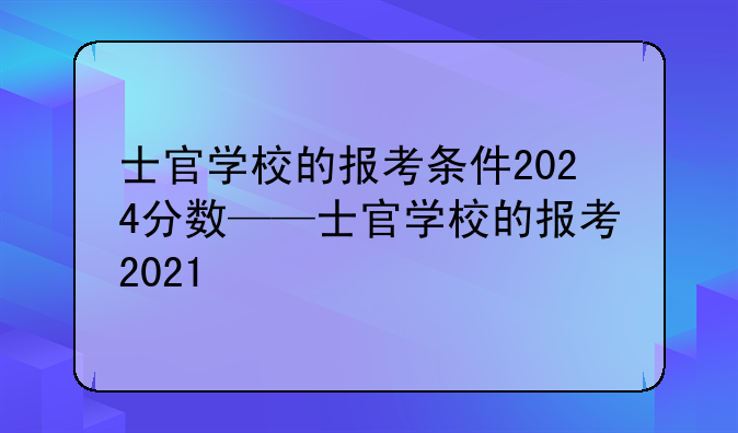 士官学校的报考条件2024分数——士官学校的报考2021