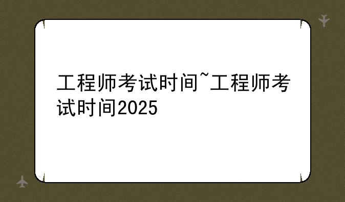 工程师考试时间~工程师考试时间2025
