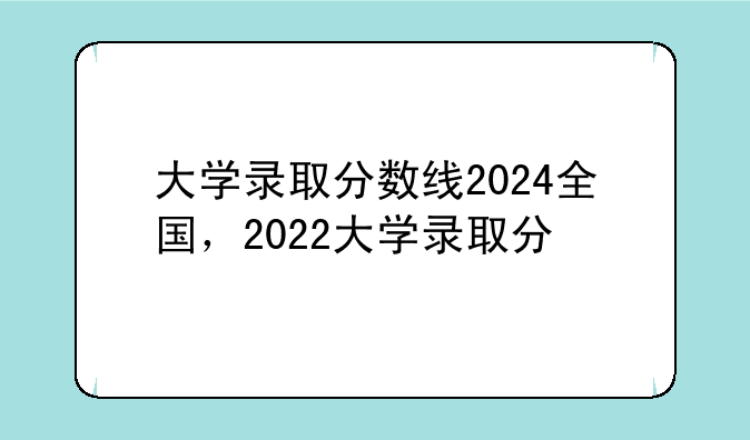 大学录取分数线2024全国，2022大学录取分