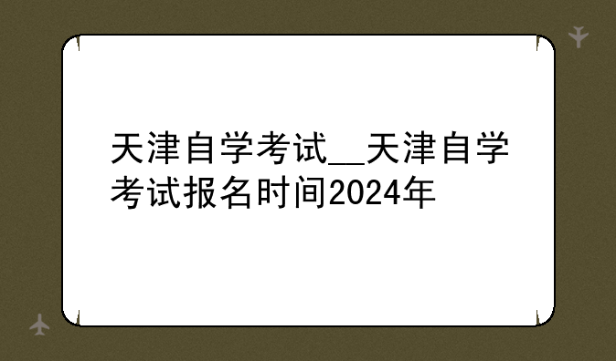 天津自学考试__天津自学考试报名时间2024年