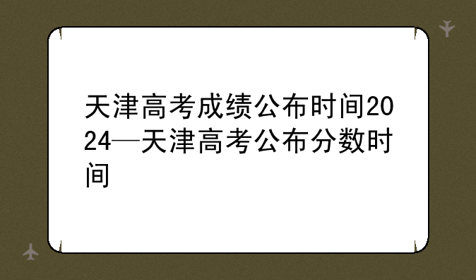 天津高考成绩公布时间2024—天津高考公布分数时间