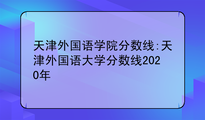 天津外国语学院分数线:天津外国语大学分数线2020年