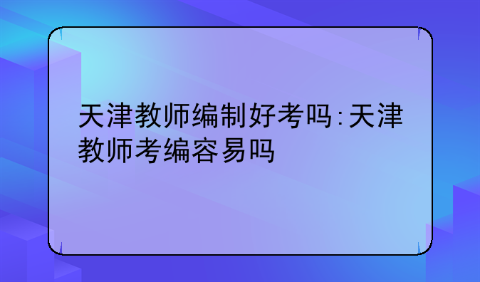 天津教师编制好考吗:天津教师考编容易吗