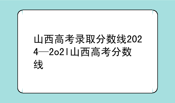 山西高考录取分数线2024—2o2l山西高考分数线