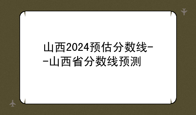 山西2024预估分数线--山西省分数线预测
