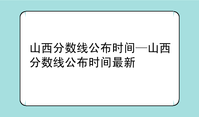山西分数线公布时间—山西分数线公布时间最新