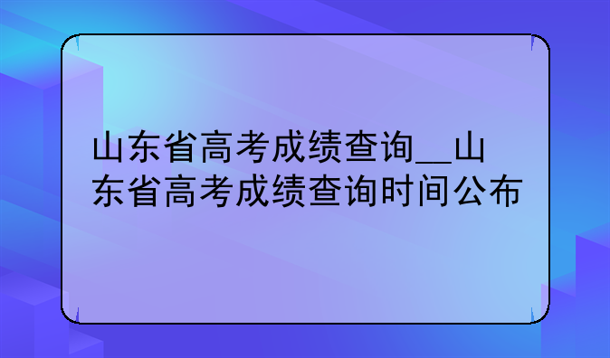 山东省高考成绩查询__山东省高考成绩查询时间公布