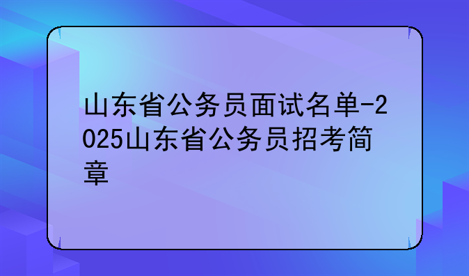 山东省公务员面试名单-2025山东省公务员招考简章