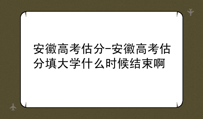 安徽高考估分-安徽高考估分填大学什么时候结束啊