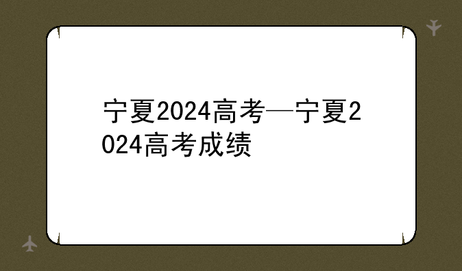 宁夏2024高考—宁夏2024高考成绩