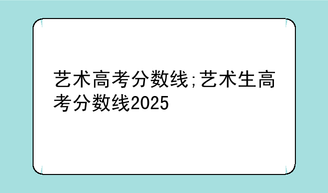 艺术高考分数线;艺术生高考分数线2025