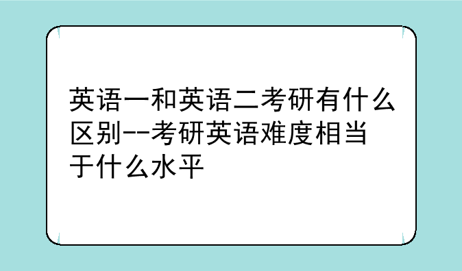 英语一和英语二考研有什么区别--考研英语难度相当于什么水平