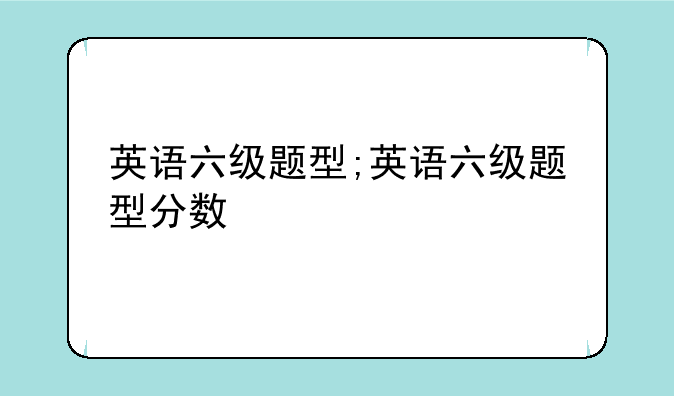 英语六级题型;英语六级题型分数