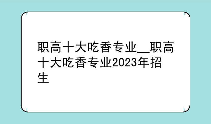 职高十大吃香专业__职高十大吃香专业2023年招生