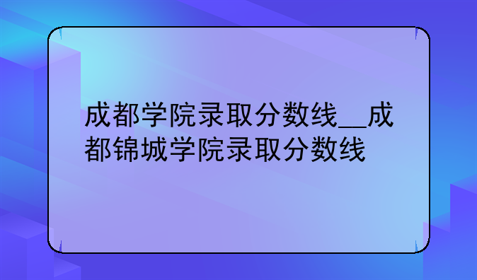 成都学院录取分数线__成都锦城学院录取分数线