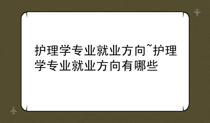 护理学专业就业方向~护理学专业就业方向有哪些