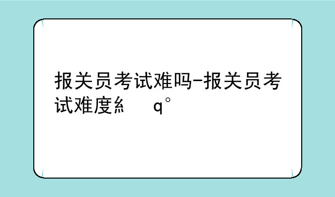 报关员考试难吗-报关员考试难度系数