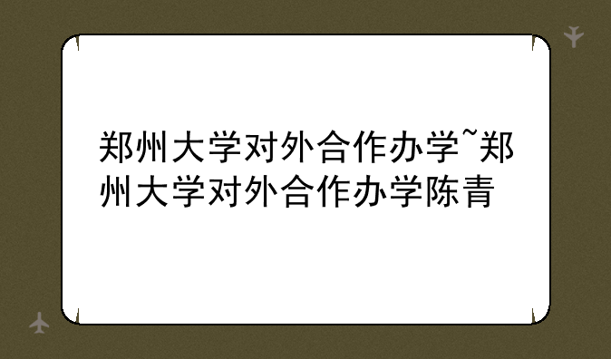 郑州大学对外合作办学~郑州大学对外合作办学陈青