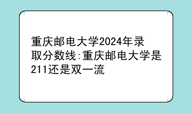 重庆邮电大学2024年录取分数线:重庆邮电大学是211还是双一流