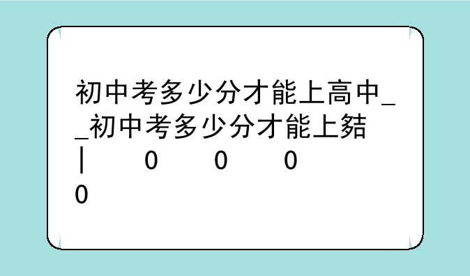 初中考多少分才能上高中__初中考多少分才能上大学