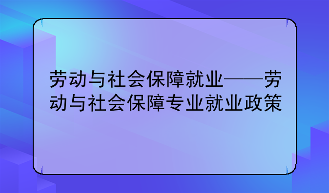 劳动与社会保障就业——劳动与社会保障专业就业政策