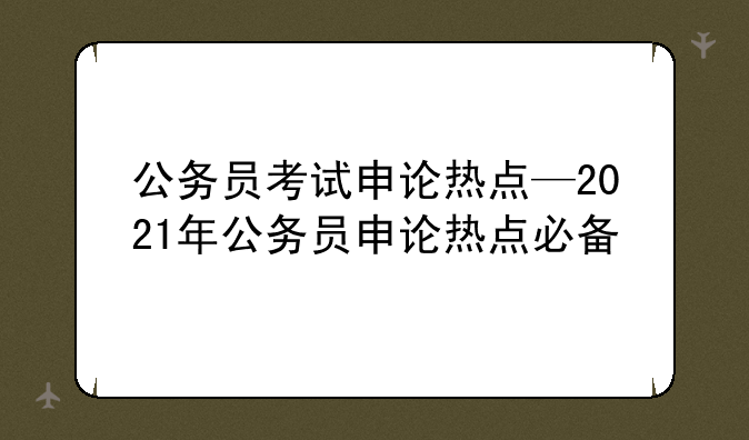 公务员考试申论热点—2021年公务员申论热点必备