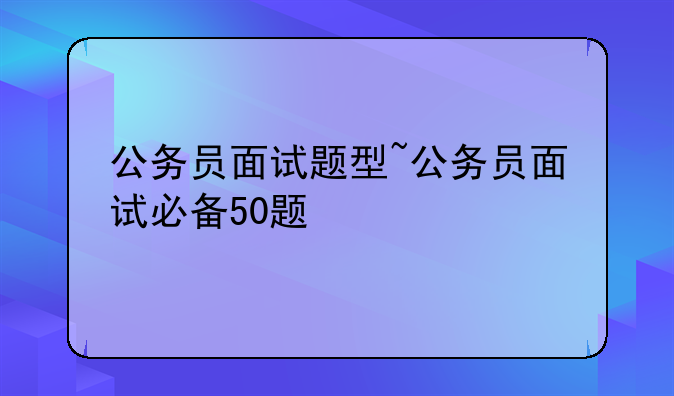 公务员面试题型~公务员面试必备50题