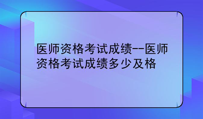 医师资格考试成绩--医师资格考试成绩多少及格