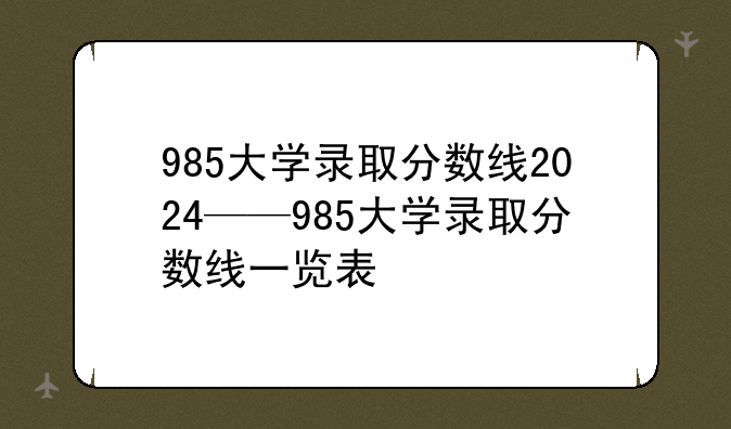 985大学录取分数线2024——985大学录取分数线一览表